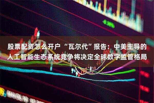 股票配资怎么开户 “瓦尔代”报告：中美主导的人工智能生态系统竞争将决定全球数字监管格局