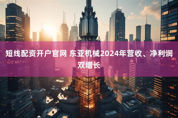 短线配资开户官网 东亚机械2024年营收、净利润双增长