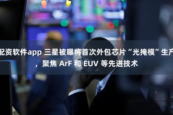 配资软件app 三星被曝将首次外包芯片“光掩模”生产，聚焦 ArF 和 EUV 等先进技术