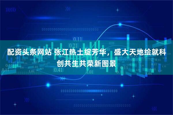 配资头条网站 张江热土绽芳华，盛大天地绘就科创共生共荣新图景