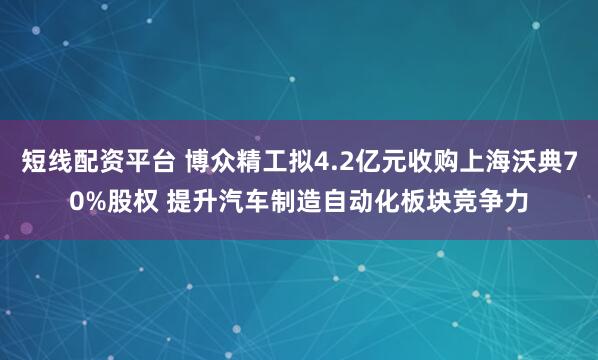 短线配资平台 博众精工拟4.2亿元收购上海沃典70%股权 提升汽车制造自动化板块竞争力