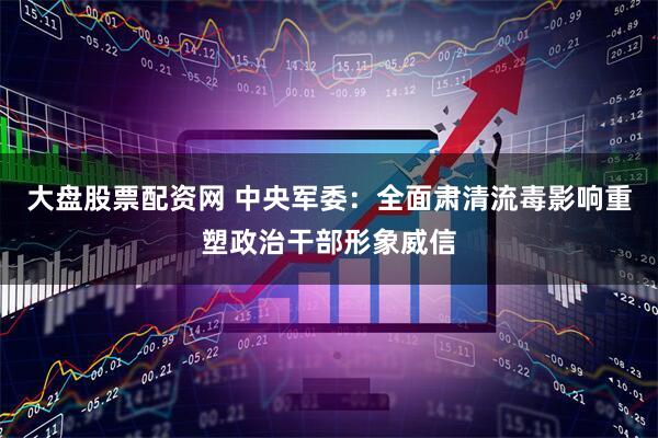 大盘股票配资网 中央军委：全面肃清流毒影响重塑政治干部形象威信