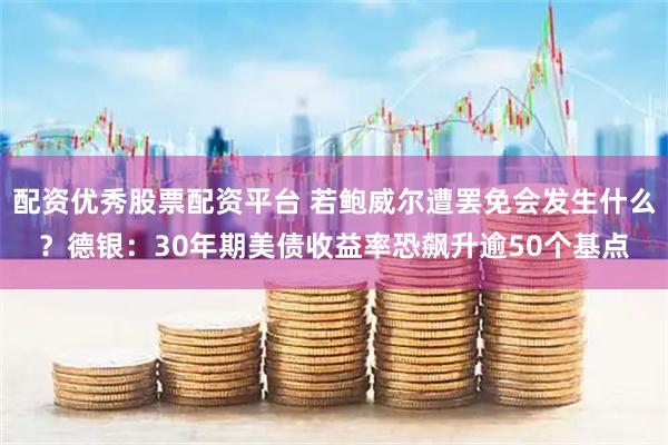 配资优秀股票配资平台 若鲍威尔遭罢免会发生什么？德银：30年期美债收益率恐飙升逾50个基点