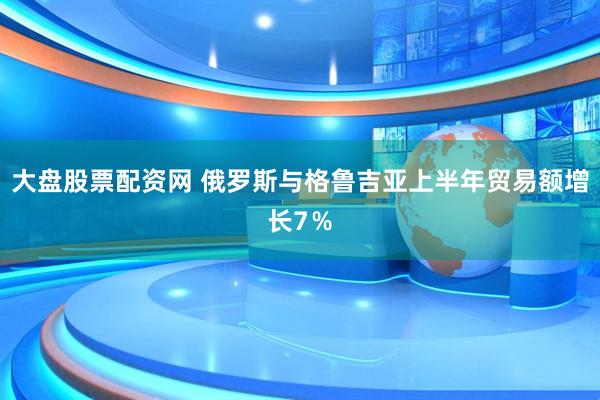 大盘股票配资网 俄罗斯与格鲁吉亚上半年贸易额增长7％