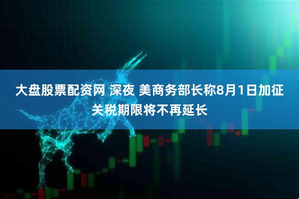大盘股票配资网 深夜 美商务部长称8月1日加征关税期限将不再延长