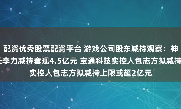 配资优秀股票配资平台 游戏公司股东减持观察：神州泰岳副董事长李力减持套现4.5亿元 宝通科技实控人包志方拟减持上限或超2亿元
