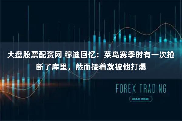 大盘股票配资网 穆迪回忆：菜鸟赛季时有一次抢断了库里，然而接着就被他打爆