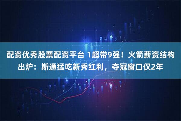 配资优秀股票配资平台 1超带9强！火箭薪资结构出炉：斯通猛吃新秀红利，夺冠窗口仅2年