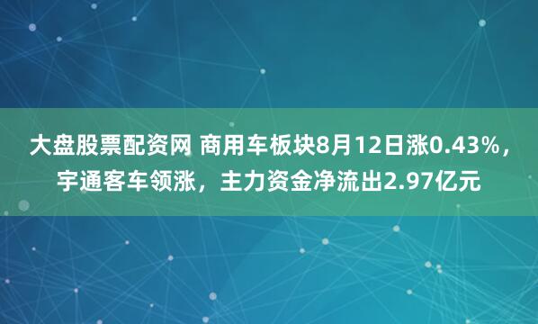 大盘股票配资网 商用车板块8月12日涨0.43%，宇通客车领涨，主力资金净流出2.97亿元