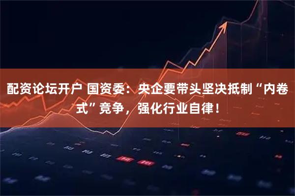 配资论坛开户 国资委：央企要带头坚决抵制“内卷式”竞争，强化行业自律！