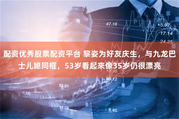 配资优秀股票配资平台 黎姿为好友庆生，与九龙巴士儿媳同框，53岁看起来像35岁仍很漂亮