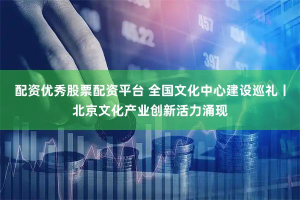 配资优秀股票配资平台 全国文化中心建设巡礼丨北京文化产业创新活力涌现