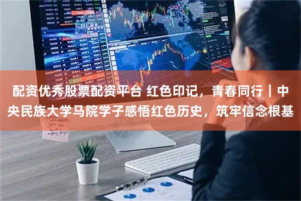 配资优秀股票配资平台 红色印记，青春同行｜中央民族大学马院学子感悟红色历史，筑牢信念根基