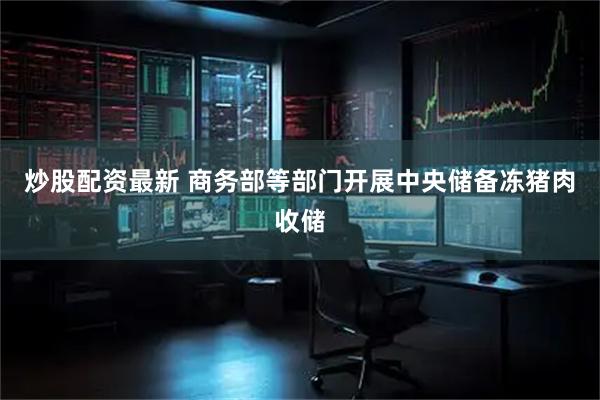 炒股配资最新 商务部等部门开展中央储备冻猪肉收储