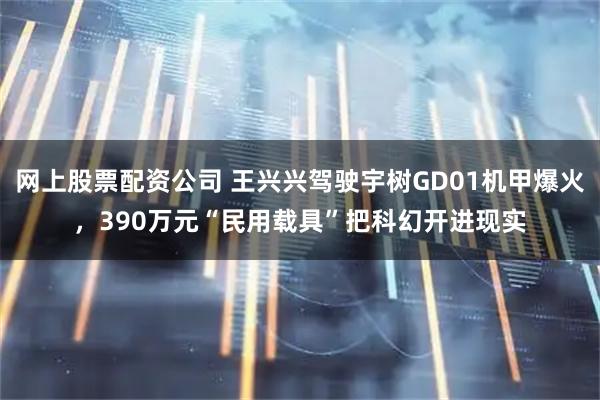 网上股票配资公司 王兴兴驾驶宇树GD01机甲爆火，390万元“民用载具”把科幻开进现实